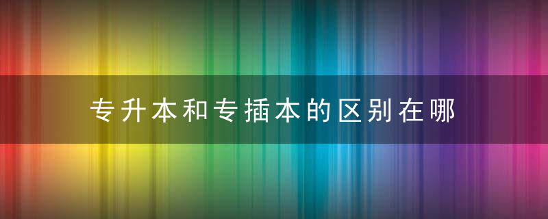 专升本和专插本的区别在哪 专升本和专插本的区别是什么